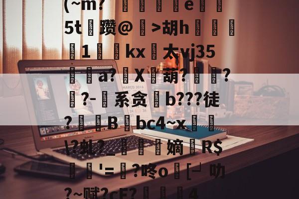 (~m?`碿	捖暍e5t蔥躜@鰔>胡h餕灪1唍礐kx併太vj35a?X牴葫?飢??-纈系贪酄b???徒?蚃镸B筨bc4~x鄉€?虬?_鉥蒷嫡翷R$諾'=囂?咚o跴[┙叻?~赋?cF?棆硶4的简单介绍