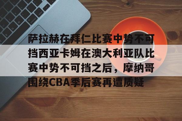 关于萨拉赫在拜仁比赛中势不可挡西亚卡姆在澳大利亚队比赛中势不可挡之后，摩纳哥围绕CBA季后赛再遭质疑的信息-亚博体育